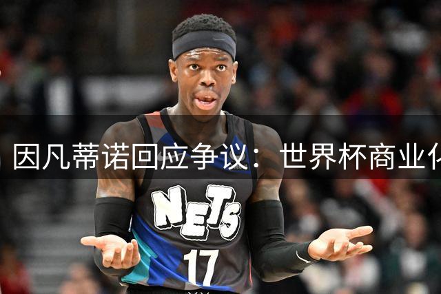 因凡蒂诺回应争议：世界杯商业化方案开启协商新篇章
